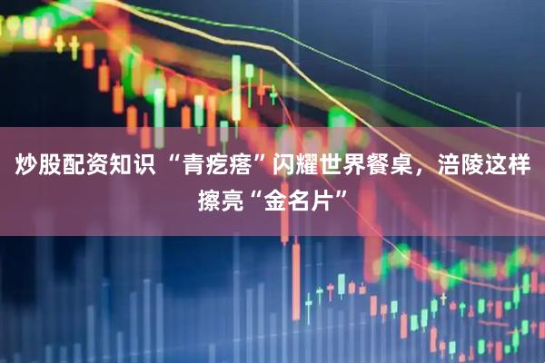 炒股配资知识 “青疙瘩”闪耀世界餐桌，涪陵这样擦亮“金名片”