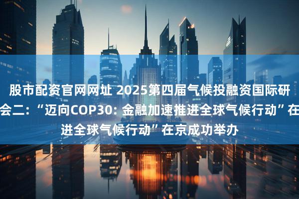 股市配资官网网址 2025第四届气候投融资国际研讨会平行分会二: “迈向COP30: 金融加速推进全球气候行动”在京成功举办