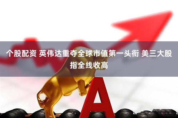 个股配资 英伟达重夺全球市值第一头衔 美三大股指全线收高