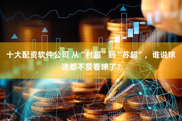 十大配资软件公司 从“村超”到“苏超”，谁说球迷都不爱看球了？