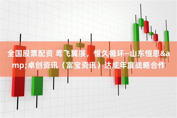 全国股票配资 鸢飞翼展，恒久循环—山东恒恩&卓创资讯（富宝资讯）达成年度战略合作