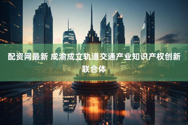 配资网最新 成渝成立轨道交通产业知识产权创新联合体