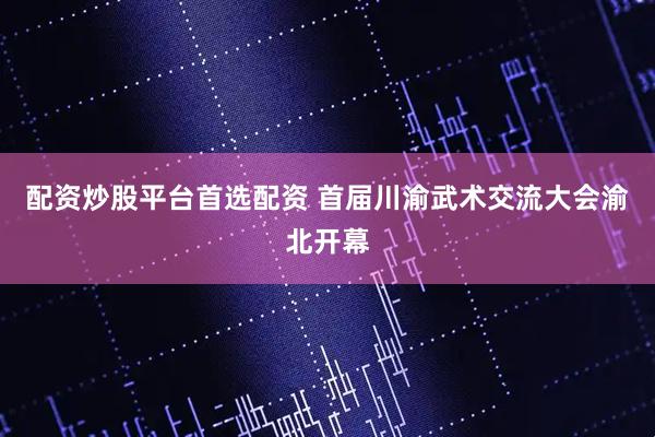 配资炒股平台首选配资 首届川渝武术交流大会渝北开幕