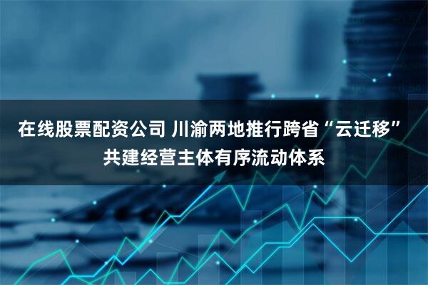 在线股票配资公司 川渝两地推行跨省“云迁移” 共建经营主体有序流动体系